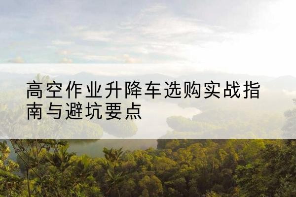 南皮升降车怎么选-高空作业升降车选购实战指南与避坑要点