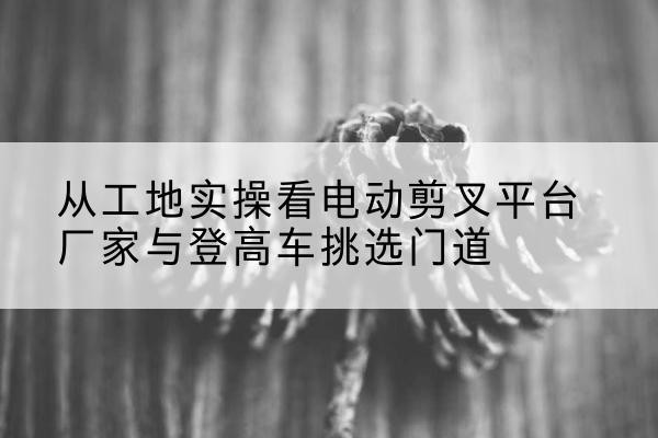 南皮电动剪叉升降平台厂家-从工地实操看电动剪叉平台厂家与登高车挑选门道