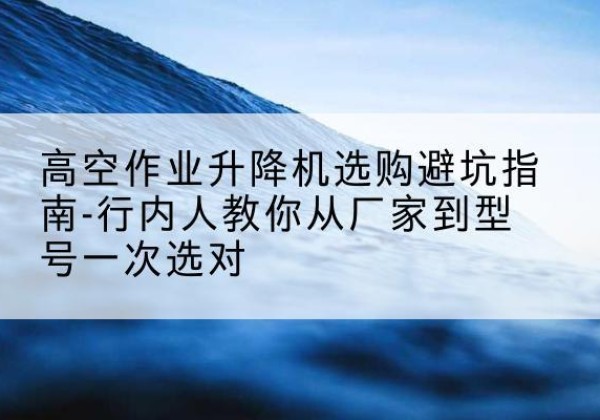 南皮升降平台厂家-高空作业升降机选购避坑指南-行内人教你从厂家到型号一次选对