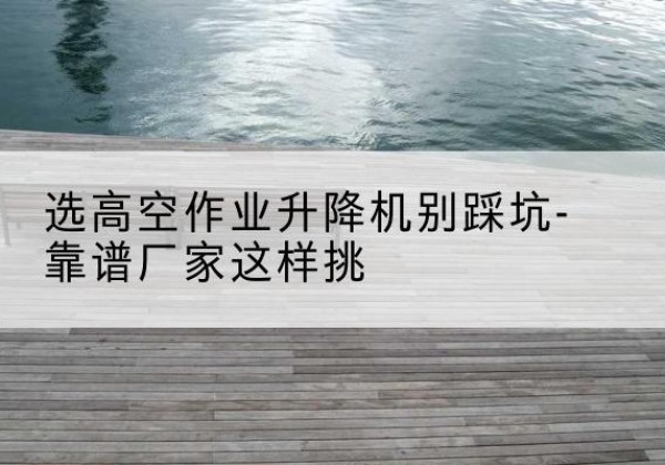 南皮剪叉式升降机厂家-选高空作业升降机别踩坑-靠谱厂家这样挑
