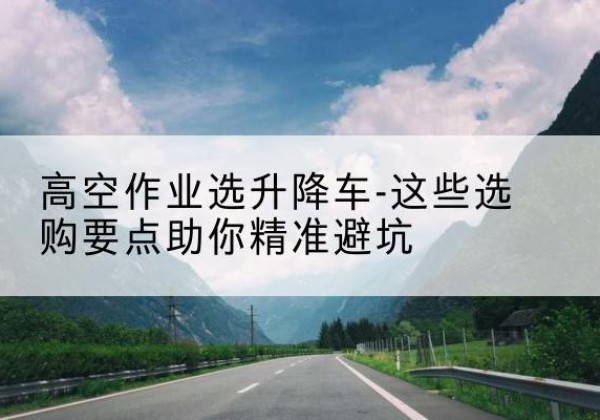 南皮升降车厂家-高空作业选升降车-这些选购要点助你*避坑