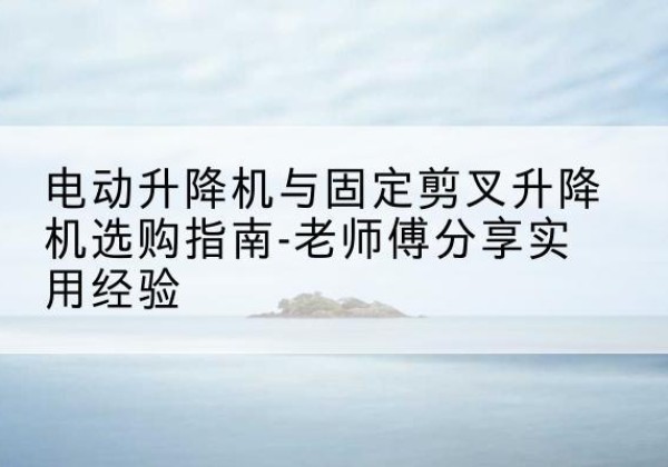 南皮电动升降机怎么选-电动升降机与固定剪叉升降机选购指南-老师傅分享实用经验