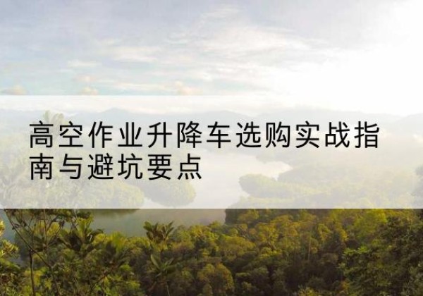 南皮升降车怎么选-高空作业升降车选购实战指南与避坑要点