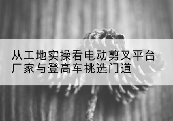 南皮电动剪叉升降平台厂家-从工地实操看电动剪叉平台厂家与登高车挑选门道